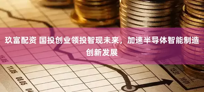 玖富配资 国投创业领投智现未来，加速半导体智能制造创新发展
