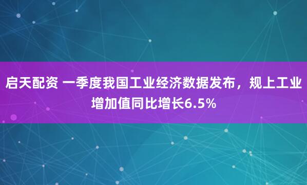 启天配资 一季度我国工业经济数据发布，规上工业增加值同比增长6.5%