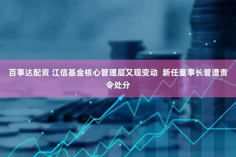 百事达配资 江信基金核心管理层又现变动  新任董事长曾遭责令处分