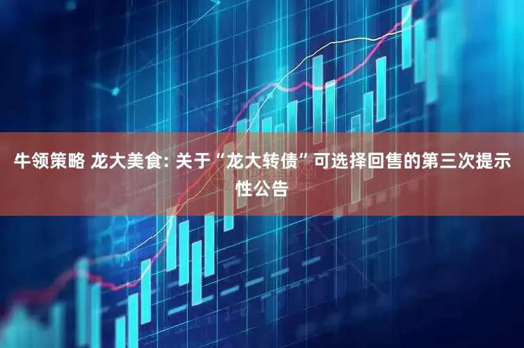 牛领策略 龙大美食: 关于“龙大转债”可选择回售的第三次提示性公告
