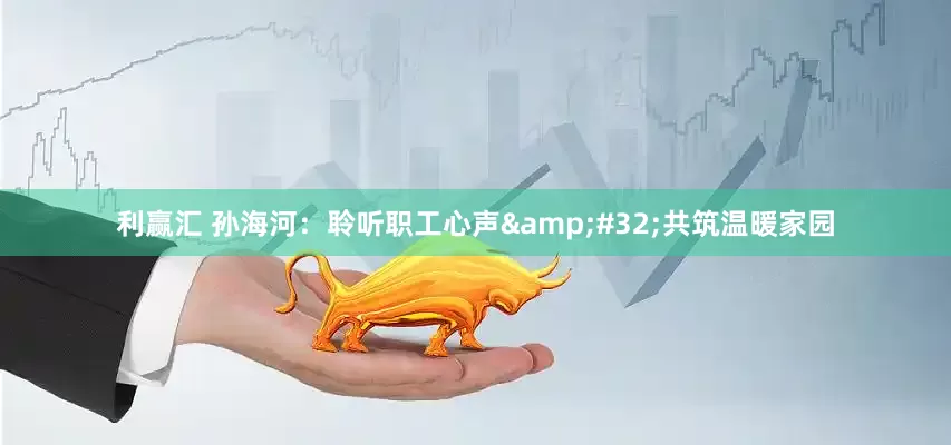 利赢汇 孙海河：聆听职工心声&#32;共筑温暖家园
