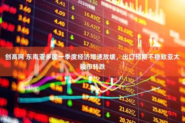 创高网 东南亚多国一季度经济增速放缓，出口预期不稳致亚太股市转跌