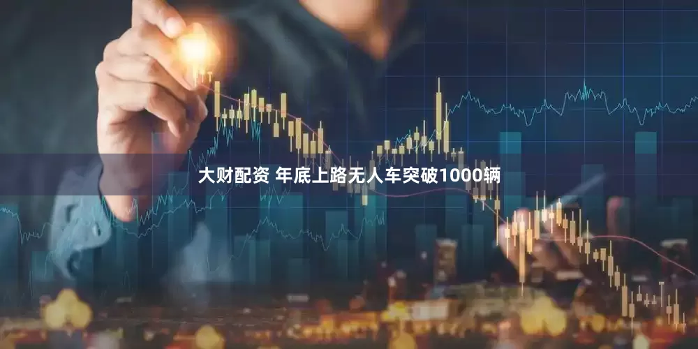 大财配资 年底上路无人车突破1000辆