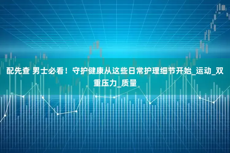 配先查 男士必看！守护健康从这些日常护理细节开始_运动_双重压力_质量