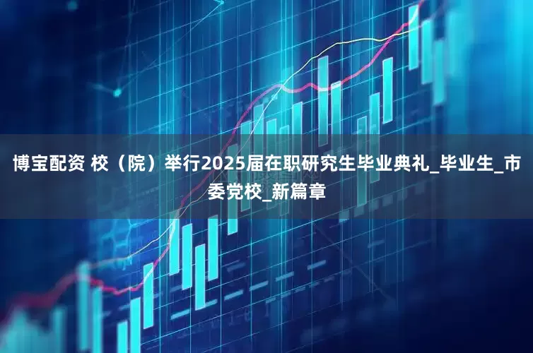 博宝配资 校（院）举行2025届在职研究生毕业典礼_毕业生_市委党校_新篇章