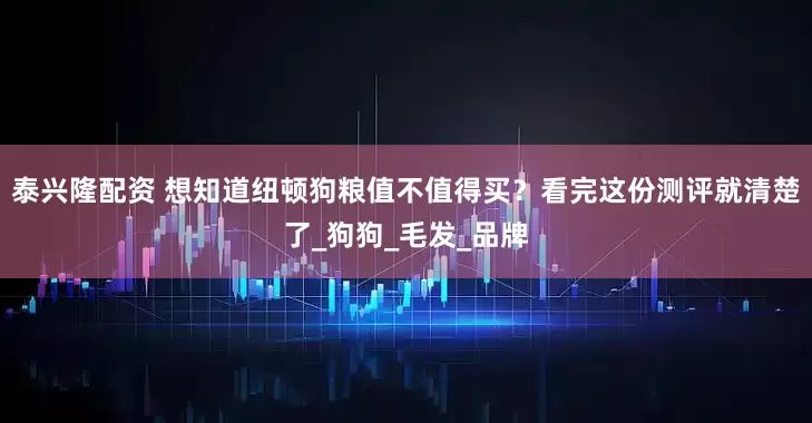 泰兴隆配资 想知道纽顿狗粮值不值得买？看完这份测评就清楚了_狗狗_毛发_品牌