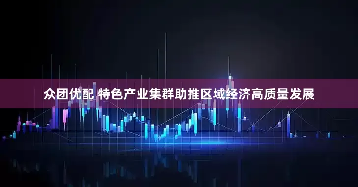 众团优配 特色产业集群助推区域经济高质量发展