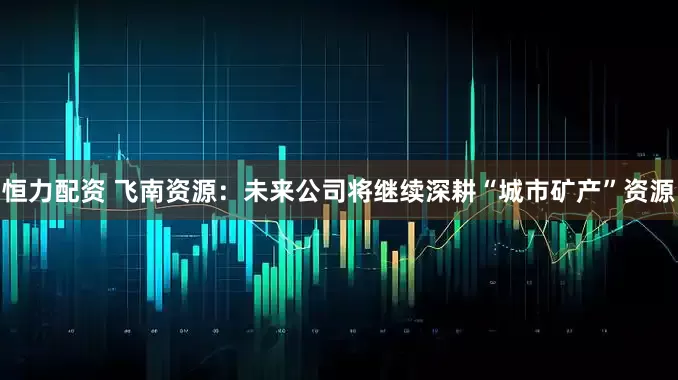 恒力配资 飞南资源：未来公司将继续深耕“城市矿产”资源