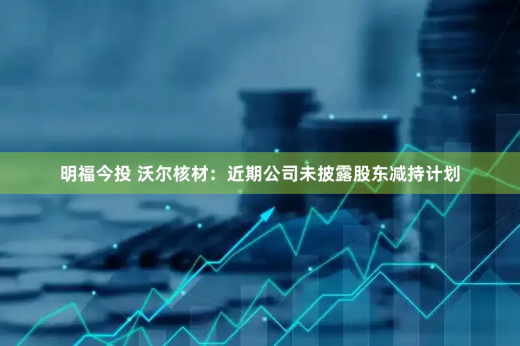 明福今投 沃尔核材：近期公司未披露股东减持计划
