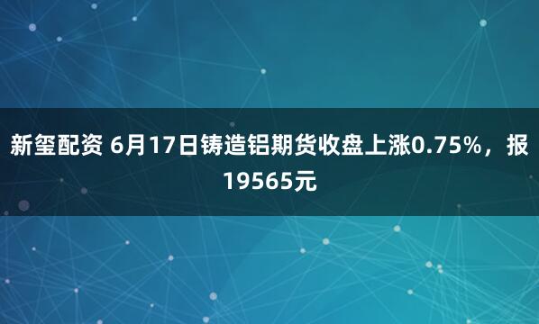 新玺配资 6月17日铸造铝期货收盘上涨0.75%，报19565元