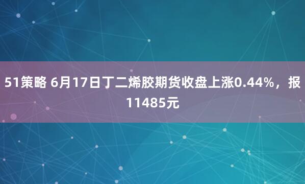 51策略 6月17日丁二烯胶期货收盘上涨0.44%,报11485元