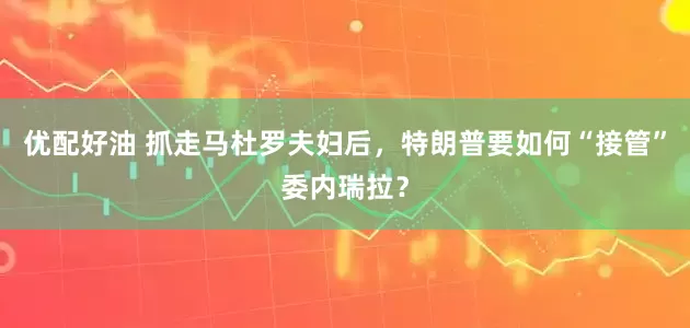 优配好油 抓走马杜罗夫妇后，特朗普要如何“接管”委内瑞拉？
