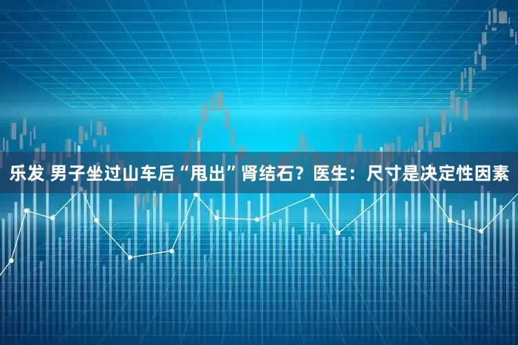 乐发 男子坐过山车后“甩出”肾结石？医生：尺寸是决定性因素
